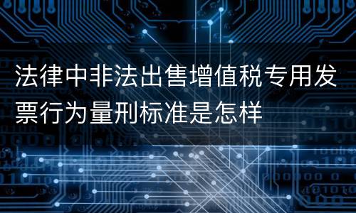 法律中非法出售增值税专用发票行为量刑标准是怎样