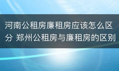 河南公租房廉租房应该怎么区分 郑州公租房与廉租房的区别