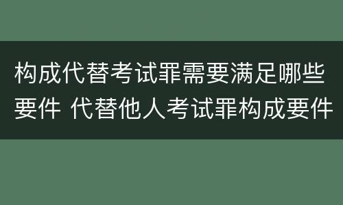 构成代替考试罪需要满足哪些要件 代替他人考试罪构成要件有何规定