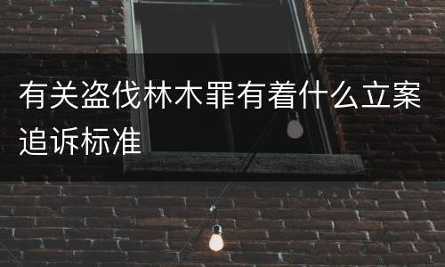 有关盗伐林木罪有着什么立案追诉标准