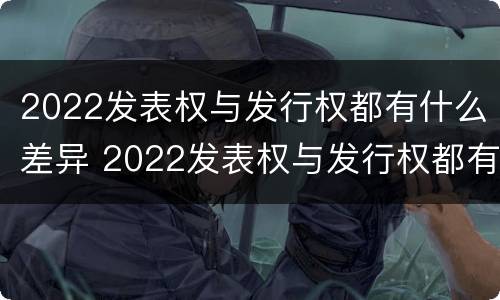 2022发表权与发行权都有什么差异 2022发表权与发行权都有什么差异和不足