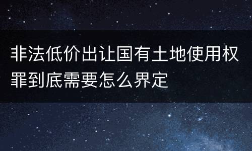 非法低价出让国有土地使用权罪到底需要怎么界定