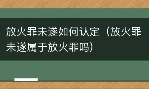 放火罪未遂如何认定（放火罪未遂属于放火罪吗）