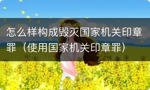 怎么样构成毁灭国家机关印章罪（使用国家机关印章罪）