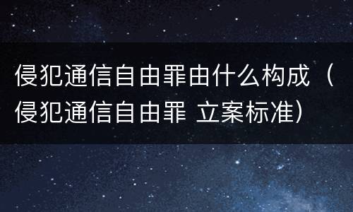 侵犯通信自由罪由什么构成（侵犯通信自由罪 立案标准）