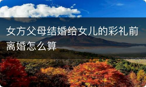 女方父母结婚给女儿的彩礼前离婚怎么算
