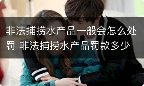 非法捕捞水产品一般会怎么处罚 非法捕捞水产品罚款多少