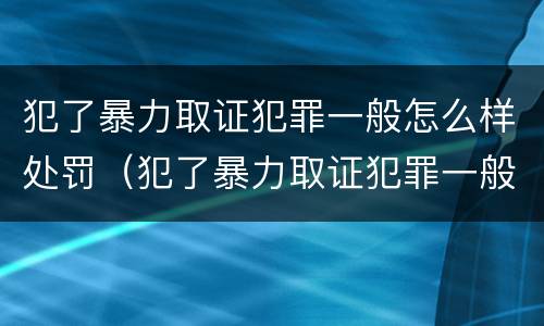 犯了暴力取证犯罪一般怎么样处罚（犯了暴力取证犯罪一般怎么样处罚呢）
