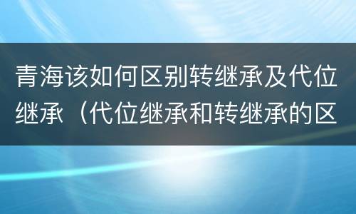 青海该如何区别转继承及代位继承（代位继承和转继承的区别和联系）