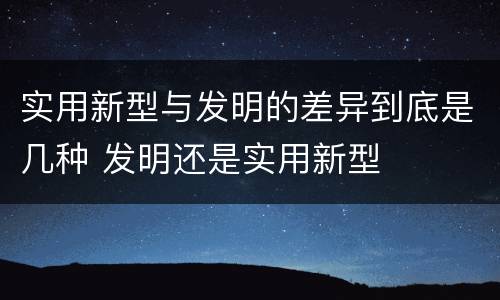 实用新型与发明的差异到底是几种 发明还是实用新型