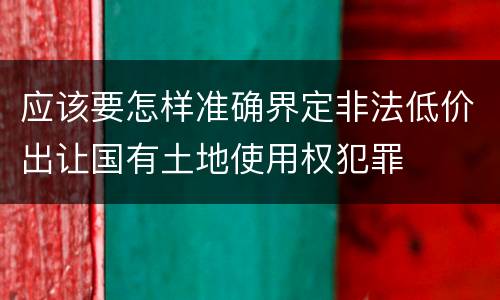 应该要怎样准确界定非法低价出让国有土地使用权犯罪