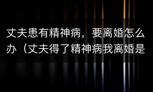 丈夫患有精神病，要离婚怎么办（丈夫得了精神病我离婚是否不道德）