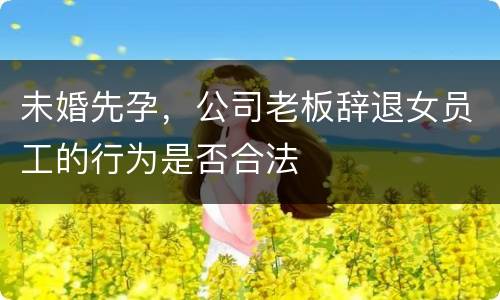 未婚先孕，公司老板辞退女员工的行为是否合法