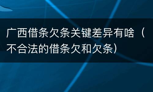 广西借条欠条关键差异有啥（不合法的借条欠和欠条）