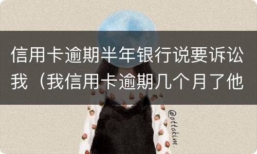 信用卡逾期半年银行说要诉讼我（我信用卡逾期几个月了他们说要告我上法院）