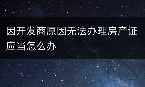 因开发商原因无法办理房产证应当怎么办