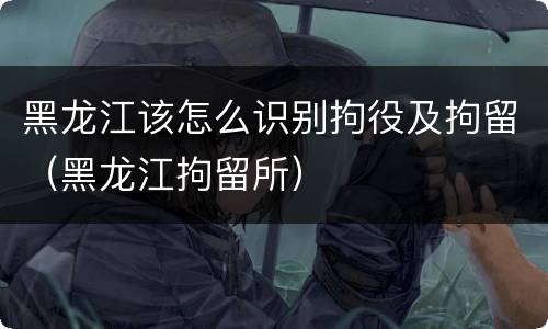 黑龙江该怎么识别拘役及拘留（黑龙江拘留所）