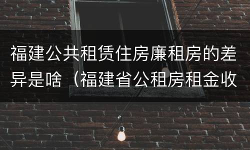 福建公共租赁住房廉租房的差异是啥（福建省公租房租金收费标准）