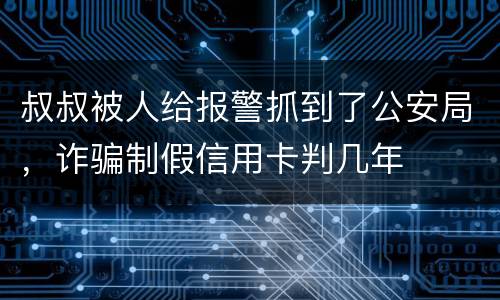 叔叔被人给报警抓到了公安局，诈骗制假信用卡判几年