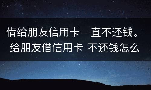 借给朋友信用卡一直不还钱。 给朋友借信用卡 不还钱怎么办