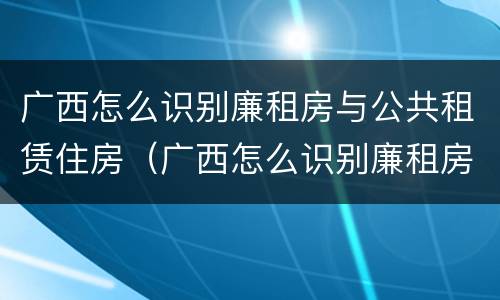 广西怎么识别廉租房与公共租赁住房（广西怎么识别廉租房与公共租赁住房呢）