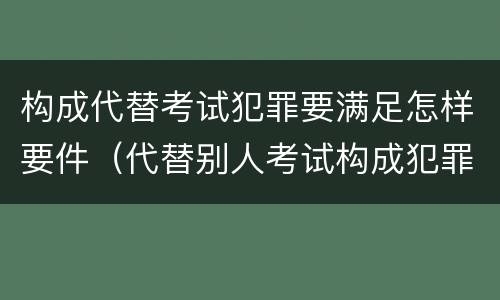 构成代替考试犯罪要满足怎样要件（代替别人考试构成犯罪吗）