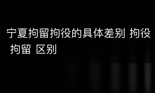 宁夏拘留拘役的具体差别 拘役 拘留 区别