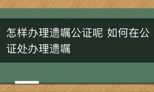 怎样办理遗嘱公证呢 如何在公证处办理遗嘱