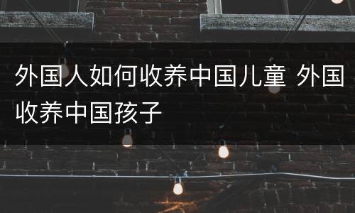 外国人如何收养中国儿童 外国收养中国孩子