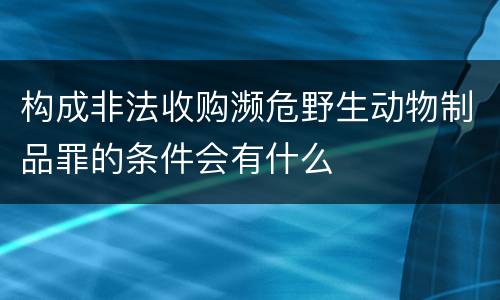 构成非法收购濒危野生动物制品罪的条件会有什么
