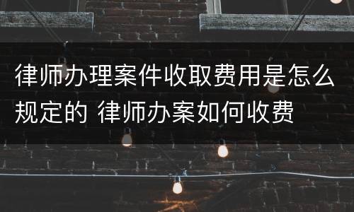 律师办理案件收取费用是怎么规定的 律师办案如何收费