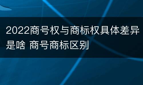 2022商号权与商标权具体差异是啥 商号商标区别