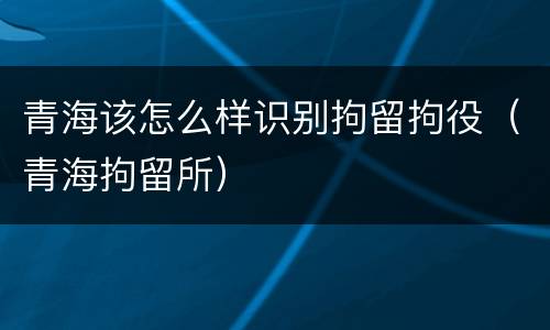青海该怎么样识别拘留拘役（青海拘留所）