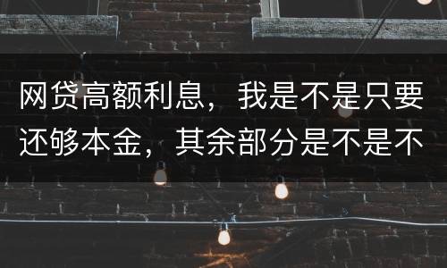 网贷高额利息，我是不是只要还够本金，其余部分是不是不用还了