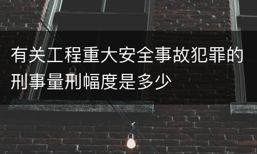 有关工程重大安全事故犯罪的刑事量刑幅度是多少