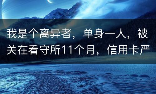我是个离异者，单身一人，被关在看守所11个月，信用卡严重逾期，要怎么处理
