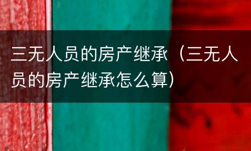 三无人员的房产继承（三无人员的房产继承怎么算）