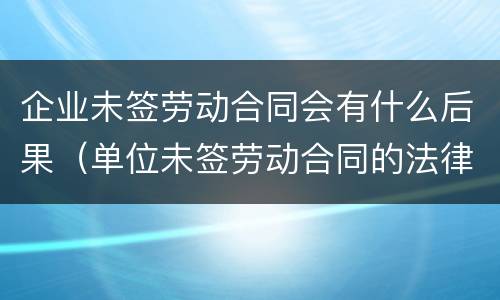 企业未签劳动合同会有什么后果（单位未签劳动合同的法律后果）