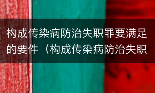 构成传染病防治失职罪要满足的要件（构成传染病防治失职罪要满足的要件有）