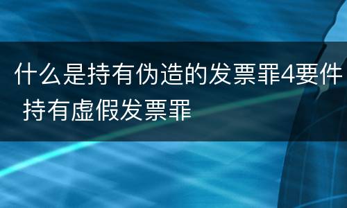 什么是持有伪造的发票罪4要件 持有虚假发票罪