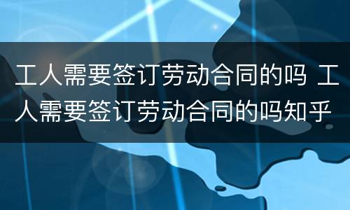 工人需要签订劳动合同的吗 工人需要签订劳动合同的吗知乎