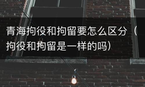 青海拘役和拘留要怎么区分（拘役和拘留是一样的吗）