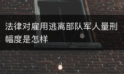 法律对雇用逃离部队军人量刑幅度是怎样