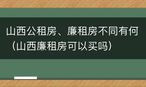 山西公租房、廉租房不同有何（山西廉租房可以买吗）