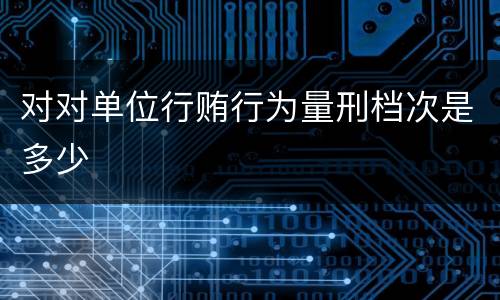 对对单位行贿行为量刑档次是多少