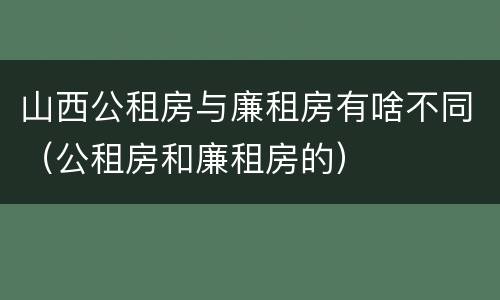 山西公租房与廉租房有啥不同（公租房和廉租房的）