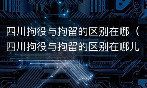 四川拘役与拘留的区别在哪（四川拘役与拘留的区别在哪儿）