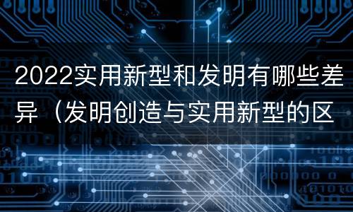 2022实用新型和发明有哪些差异（发明创造与实用新型的区别）
