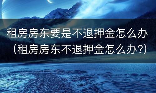 租房房东要是不退押金怎么办（租房房东不退押金怎么办?）