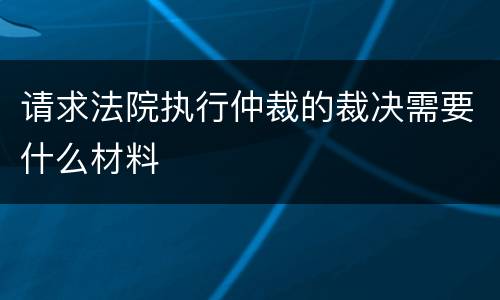 请求法院执行仲裁的裁决需要什么材料